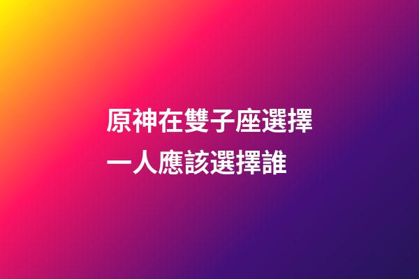 原神在雙子座選擇一人應該選擇誰-第1張-星座運勢-玄機派
