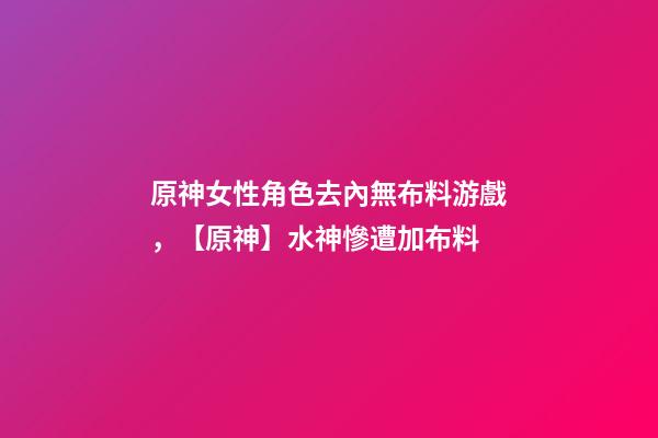 原神女性角色去內無布料游戲，【原神】水神慘遭加布料-第1張-觀點-玄機派