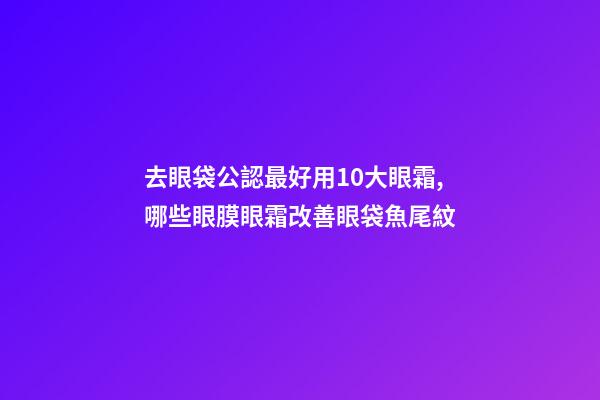 去眼袋公認最好用10大眼霜,哪些眼膜眼霜改善眼袋魚尾紋-第1張-觀點-玄機派