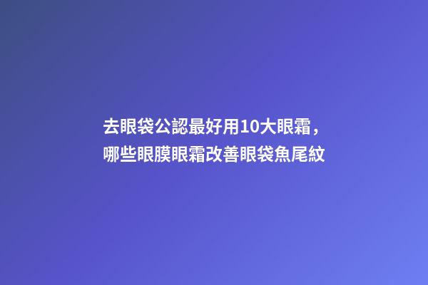 去眼袋公認最好用10大眼霜，哪些眼膜眼霜改善眼袋魚尾紋-第1張-觀點-玄機派