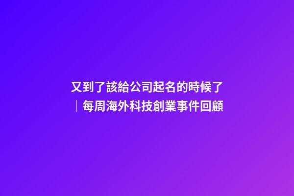 又到了該給公司起名的時候了｜每周海外科技創業事件回顧