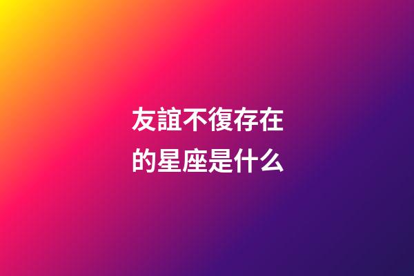 友誼不復存在的星座是什么-第1張-星座運勢-玄機派