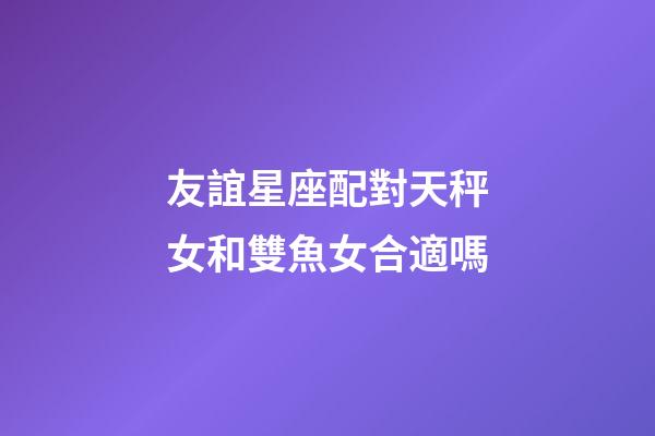 友誼星座配對天秤女和雙魚女合適嗎-第1張-星座運(yùn)勢-玄機(jī)派