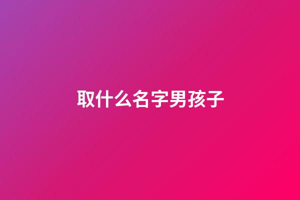 取什么名字男孩子(起什么名字男孩)-第1張-男孩起名-玄機派