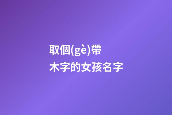 取個(gè)帶木字的女孩名字(取個(gè)帶木字的女孩名字有哪些)-第1張-女孩起名-玄機(jī)派