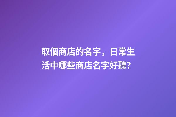 取個商店的名字，日常生活中哪些商店名字好聽？-第1張-店鋪起名-玄機派