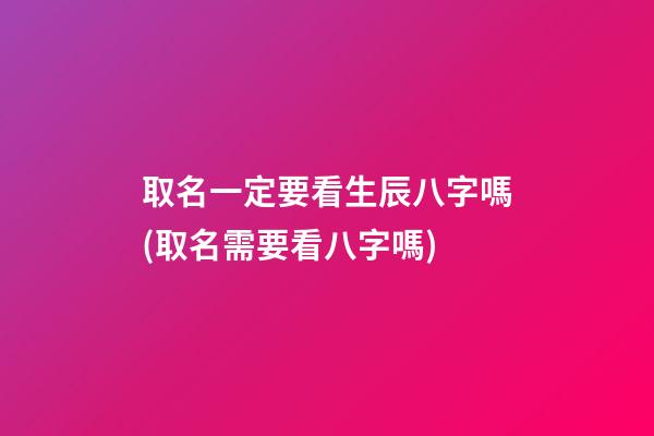 取名一定要看生辰八字嗎(取名需要看八字嗎)