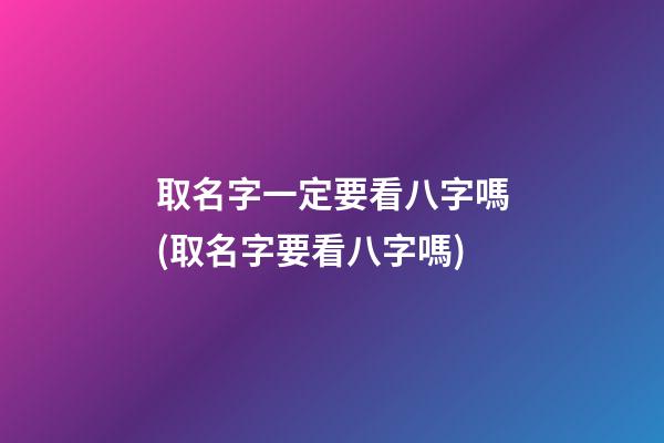取名字一定要看八字嗎(取名字要看八字嗎)