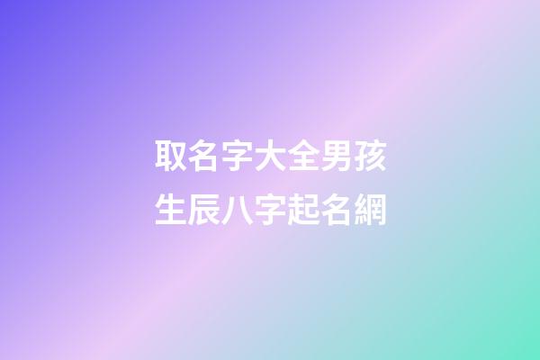 取名字大全男孩生辰八字起名網(起名字男孩2023免費八字起名19216801)-第1張-男孩起名-玄機派