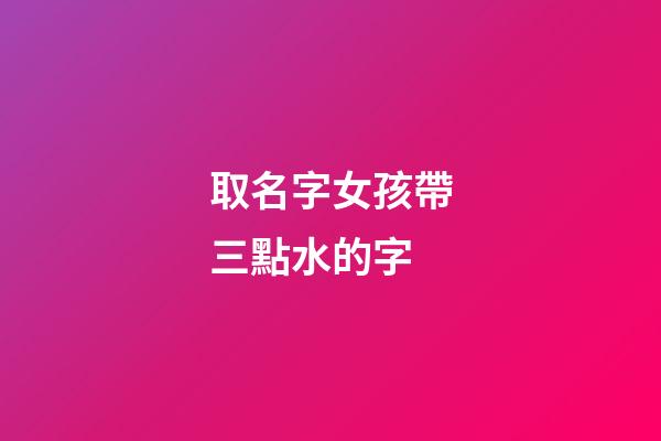 取名字女孩帶三點水的字(女孩起名帶三點水的名字)-第1張-女孩起名-玄機派