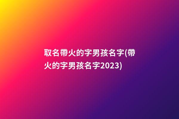 取名帶火的字男孩名字(帶火的字男孩名字2023)