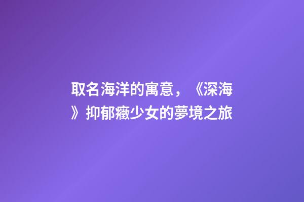 取名海洋的寓意，《深海》抑郁癥少女的夢境之旅-第1張-觀點-玄機派
