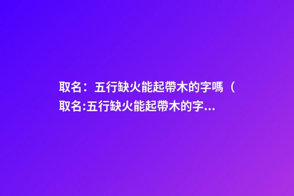 取名：五行缺火能起帶木的字嗎（取名:五行缺火能起帶木的字嗎女）