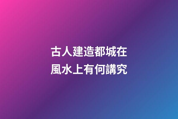 古人建造都城在風水上有何講究
