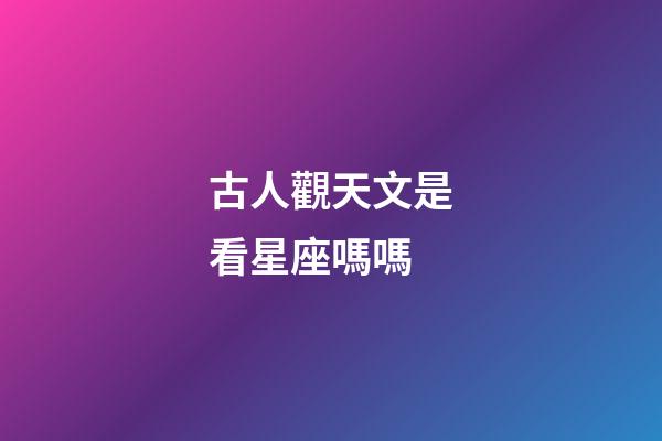 古人觀天文是看星座嗎嗎-第1張-星座運勢-玄機派