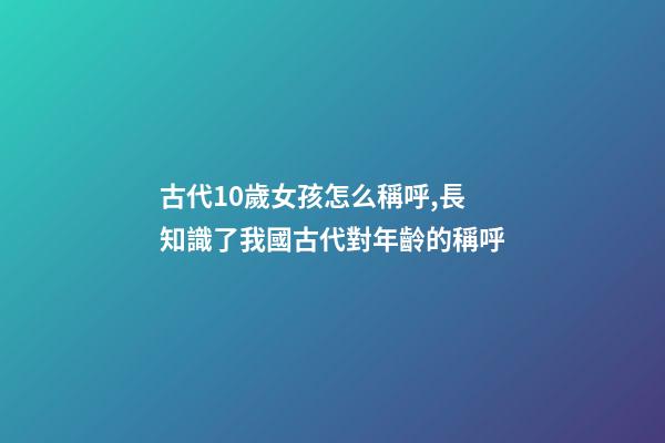 古代10歲女孩怎么稱呼,長知識了我國古代對年齡(0歲至100歲)的稱呼-第1張-觀點-玄機派