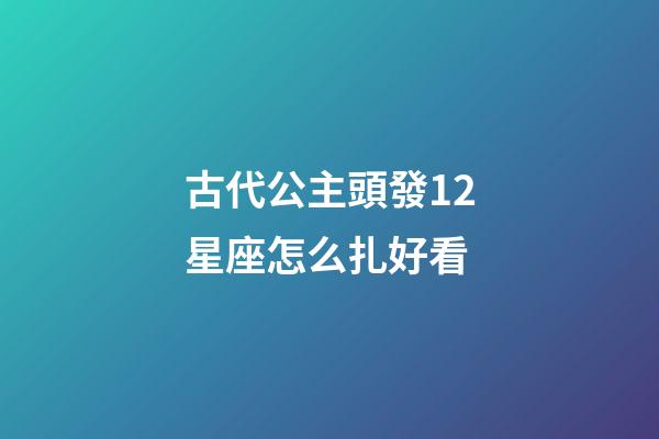 古代公主頭發12星座怎么扎好看-第1張-星座運勢-玄機派
