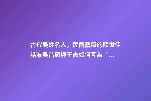 古代吳姓名人，民國藝壇的曠世佳話看吳昌碩與王震如何互為“貴人”、彼此成就-第1張-觀點-玄機派