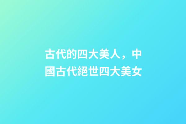 古代的四大美人，中國古代絕世四大美女-第1張-觀點-玄機派