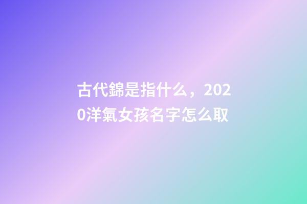 古代錦是指什么，2020洋氣女孩名字怎么取-第1張-觀點-玄機派