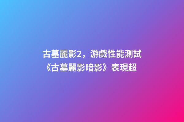 古墓麗影2，游戲性能測試《古墓麗影暗影》表現超-第1張-觀點-玄機派