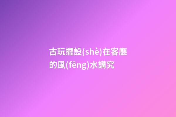 古玩擺設(shè)在客廳的風(fēng)水講究