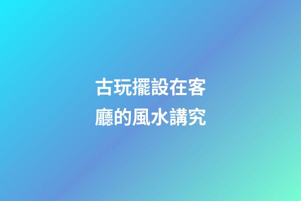 古玩擺設在客廳的風水講究