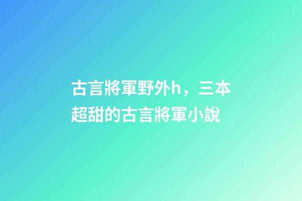 古言將軍野外h，三本超甜的古言將軍小說