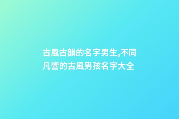 古風古韻的名字男生,不同凡響的古風男孩名字大全-第1張-觀點-玄機派