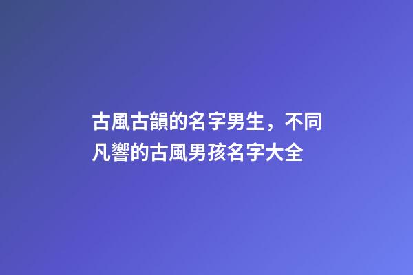 古風古韻的名字男生，不同凡響的古風男孩名字大全-第1張-觀點-玄機派