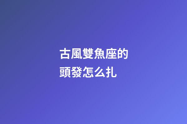 古風雙魚座的頭發怎么扎-第1張-星座運勢-玄機派