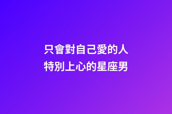 只會對自己愛的人特別上心的星座男-第1張-星座運勢-玄機派