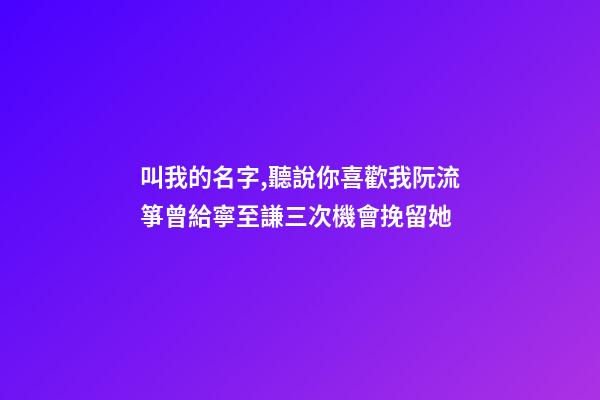 叫我的名字,聽說你喜歡我阮流箏曾給寧至謙三次機會挽留她-第1張-觀點-玄機派