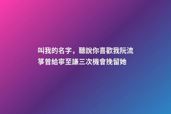 叫我的名字，聽說你喜歡我阮流箏曾給寧至謙三次機會挽留她-第1張-觀點-玄機派