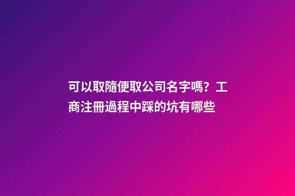 可以取隨便取公司名字嗎？工商注冊過程中踩的坑有哪些-第1張-公司起名-玄機派