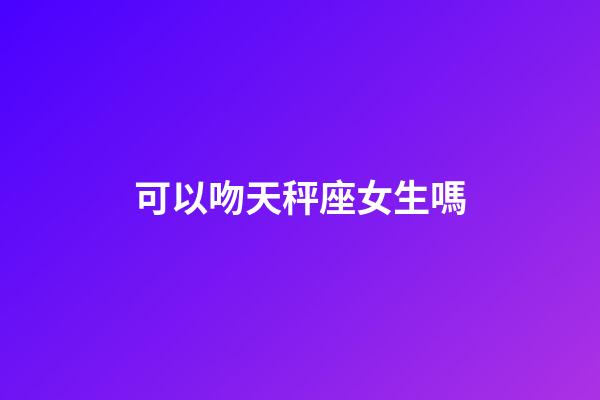 可以吻天秤座女生嗎-第1張-星座運勢-玄機派