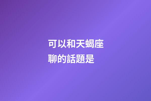 可以和天蝎座聊的話題是-第1張-星座運勢-玄機派