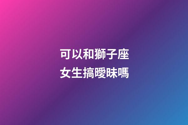 可以和獅子座女生搞曖昧嗎-第1張-星座運勢-玄機派