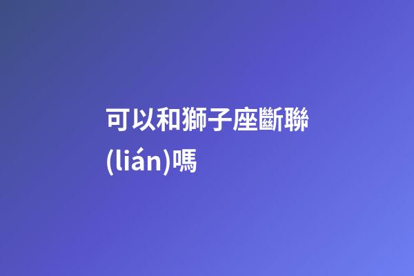 可以和獅子座斷聯(lián)嗎-第1張-星座運勢-玄機派