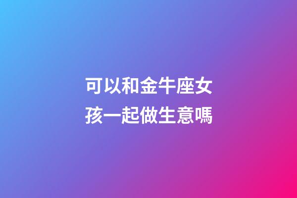 可以和金牛座女孩一起做生意嗎-第1張-星座運勢-玄機派