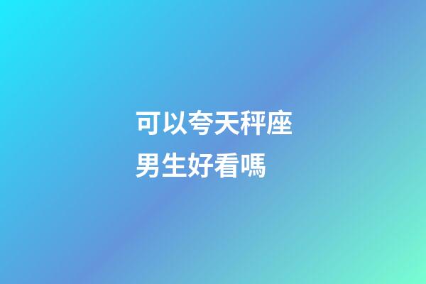 可以夸天秤座男生好看嗎-第1張-星座運勢-玄機派