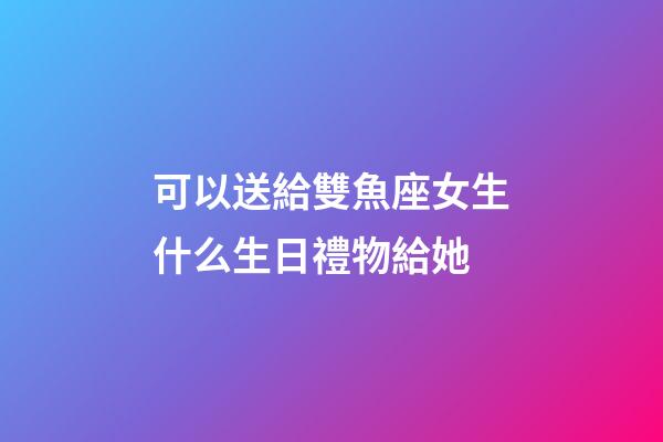 可以送給雙魚座女生什么生日禮物給她-第1張-星座運勢-玄機派