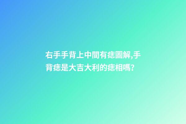 右手手背上中間有痣圖解,手背痣是大吉大利的痣相嗎？