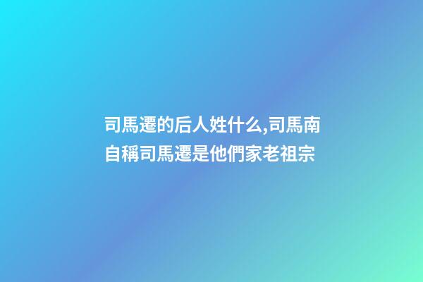 司馬遷的后人姓什么,司馬南自稱司馬遷是他們家老祖宗-第1張-觀點(diǎn)-玄機(jī)派