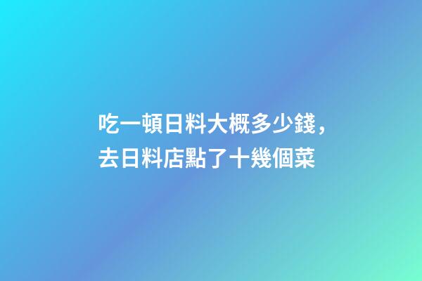 吃一頓日料大概多少錢，去日料店點了十幾個菜-第1張-觀點-玄機派