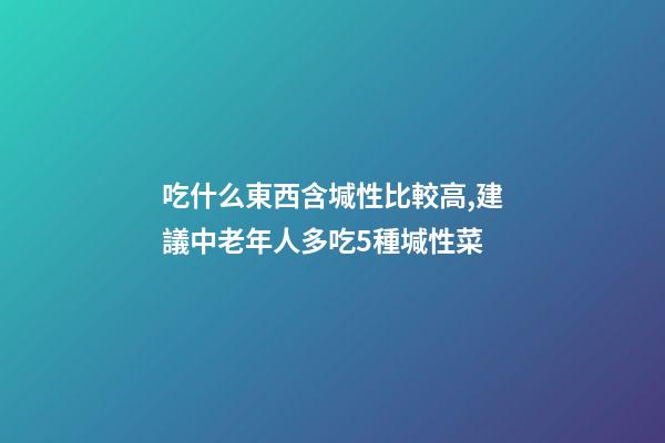 吃什么東西含堿性比較高,建議中老年人多吃5種堿性菜-第1張-觀點-玄機派