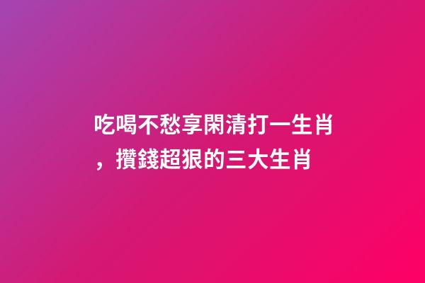 吃喝不愁享閑清打一生肖，攢錢超狠的三大生肖-第1張-觀點-玄機派