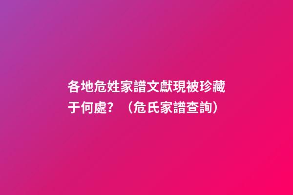 各地危姓家譜文獻現被珍藏于何處？（危氏家譜查詢）