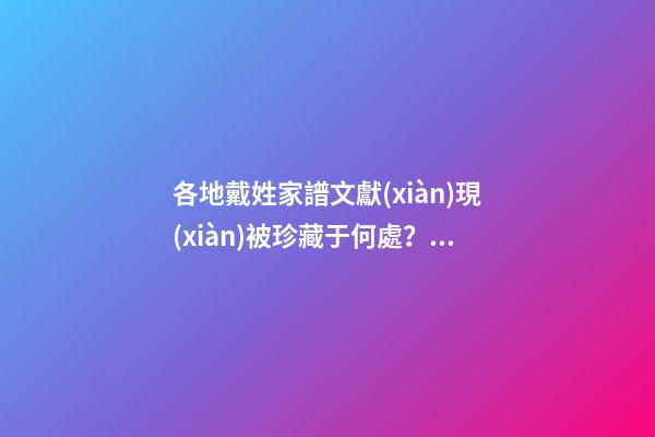 各地戴姓家譜文獻(xiàn)現(xiàn)被珍藏于何處？（戴姓的族譜）