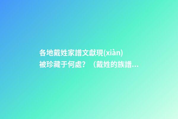 各地戴姓家譜文獻現(xiàn)被珍藏于何處？（戴姓的族譜）